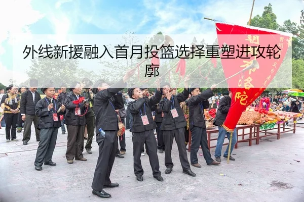 外线新援融入首月投篮选择重塑进攻轮廓